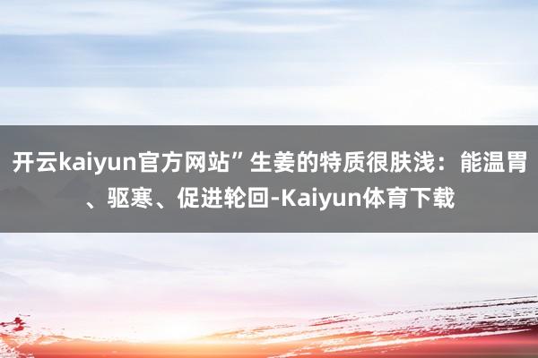 开云kaiyun官方网站”生姜的特质很肤浅:能温胃、驱寒、促进轮回-Kaiyun体育下载