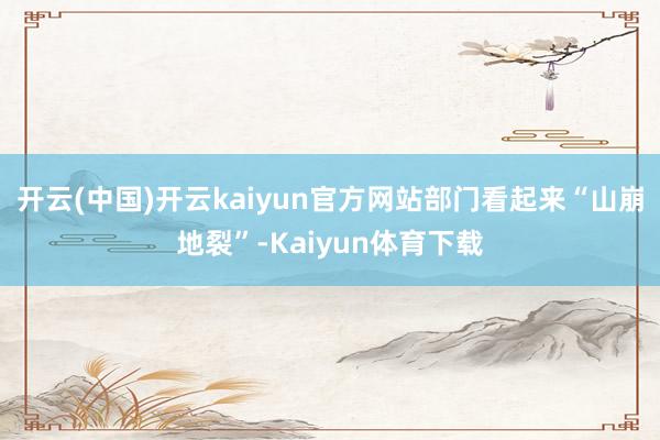 开云(中国)开云kaiyun官方网站部门看起来“山崩地裂”-Kaiyun体育下载