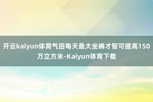 开云kaiyun体育气田每天最大坐褥才智可提高150万立方米-Kaiyun体育下载
