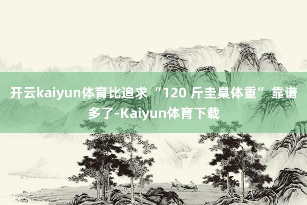 开云kaiyun体育比追求 “120 斤圭臬体重” 靠谱多了-Kaiyun体育下载