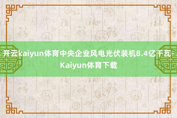 开云kaiyun体育中央企业风电光伏装机8.4亿千瓦-Kaiyun体育下载