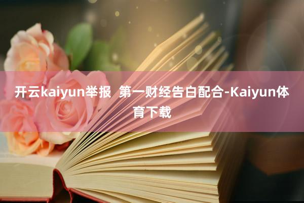 开云kaiyun举报  第一财经告白配合-Kaiyun体育下载