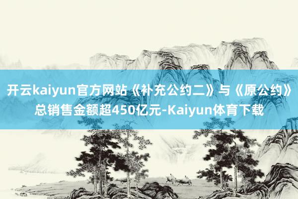 开云kaiyun官方网站《补充公约二》与《原公约》总销售金额超450亿元-Kaiyun体育下载