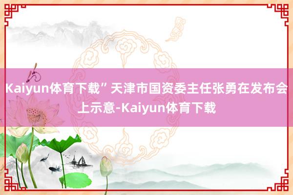 Kaiyun体育下载”天津市国资委主任张勇在发布会上示意-Kaiyun体育下载