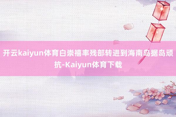 开云kaiyun体育白崇禧率残部转进到海南岛据岛顽抗-Kaiyun体育下载