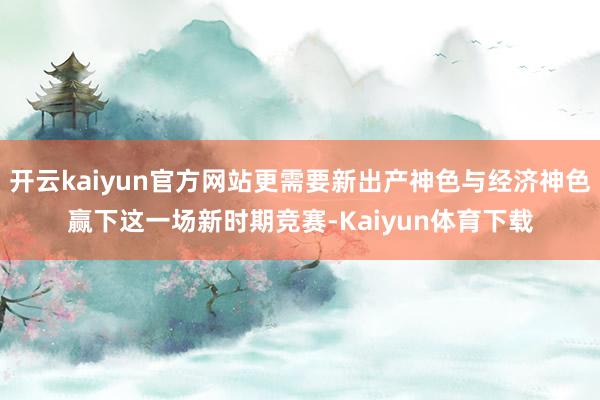 开云kaiyun官方网站更需要新出产神色与经济神色赢下这一场新时期竞赛-Kaiyun体育下载