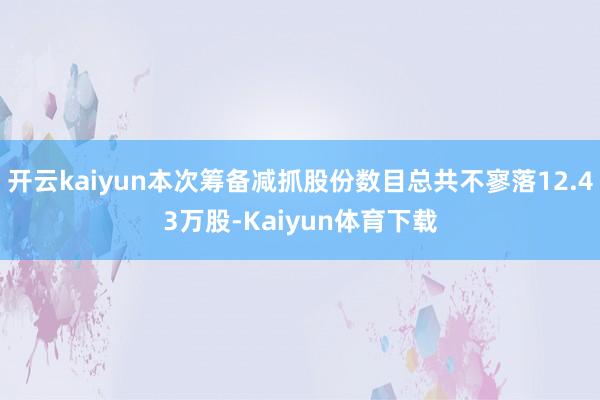 开云kaiyun本次筹备减抓股份数目总共不寥落12.43万股-Kaiyun体育下载