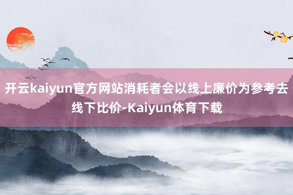 开云kaiyun官方网站消耗者会以线上廉价为参考去线下比价-Kaiyun体育下载