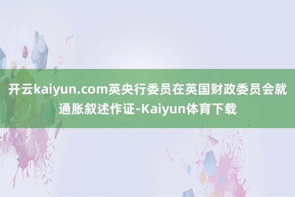 开云kaiyun.com英央行委员在英国财政委员会就通胀叙述作证-Kaiyun体育下载