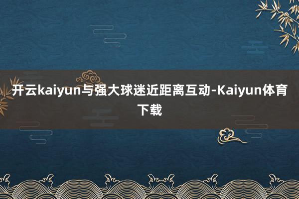 开云kaiyun与强大球迷近距离互动-Kaiyun体育下载