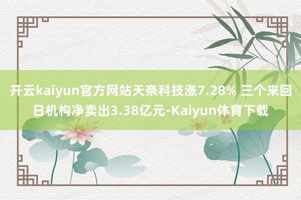开云kaiyun官方网站天奈科技涨7.28% 三个来回日机构净卖出3.38亿元-Kaiyun体育下载