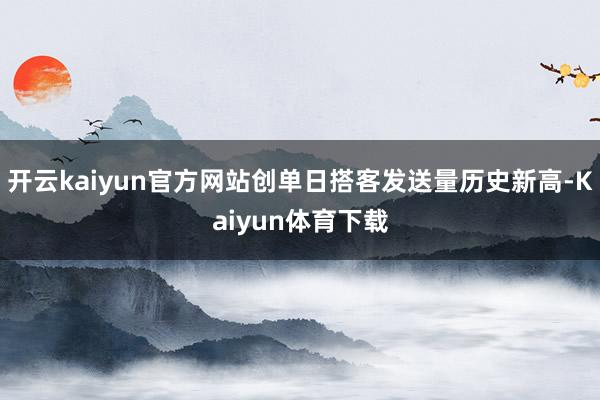 开云kaiyun官方网站创单日搭客发送量历史新高-Kaiyun体育下载