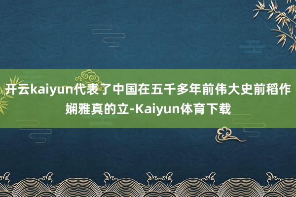 开云kaiyun代表了中国在五千多年前伟大史前稻作娴雅真的立-Kaiyun体育下载