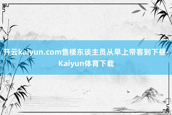 开云kaiyun.com售楼东谈主员从早上带客到下昼-Kaiyun体育下载