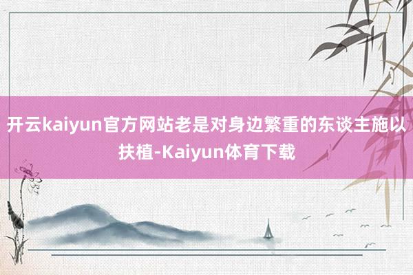 开云kaiyun官方网站老是对身边繁重的东谈主施以扶植-Kaiyun体育下载