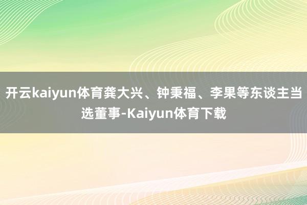 开云kaiyun体育龚大兴、钟秉福、李果等东谈主当选董事-Kaiyun体育下载