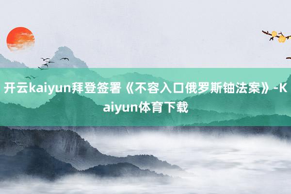 开云kaiyun拜登签署《不容入口俄罗斯铀法案》-Kaiyun体育下载