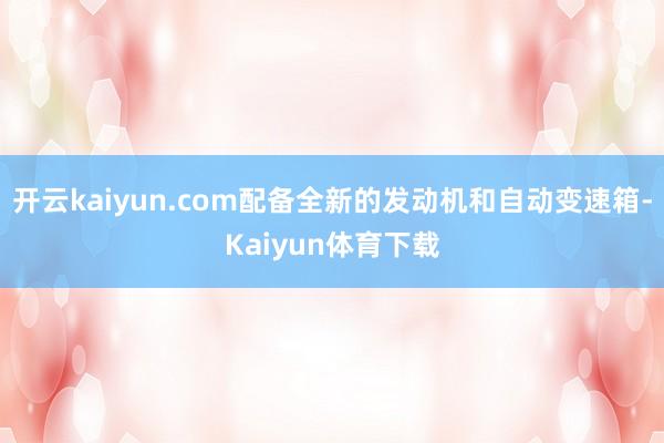 开云kaiyun.com配备全新的发动机和自动变速箱-Kaiyun体育下载