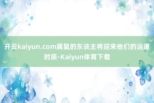 开云kaiyun.com属鼠的东谈主将迎来他们的运道时辰-Kaiyun体育下载