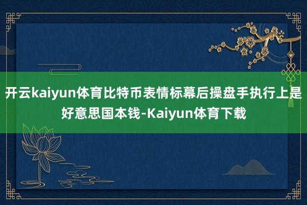 开云kaiyun体育比特币表情标幕后操盘手执行上是好意思国本钱-Kaiyun体育下载