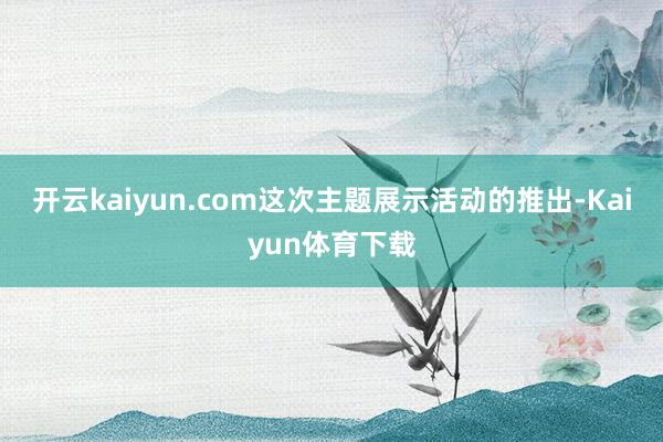 开云kaiyun.com这次主题展示活动的推出-Kaiyun体育下载