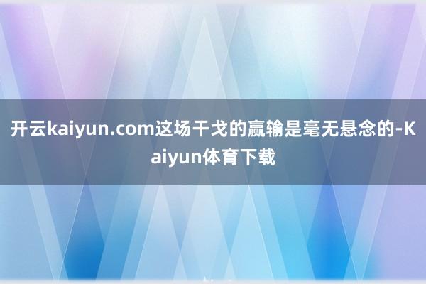 开云kaiyun.com这场干戈的赢输是毫无悬念的-Kaiyun体育下载