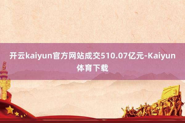 开云kaiyun官方网站成交510.07亿元-Kaiyun体育下载