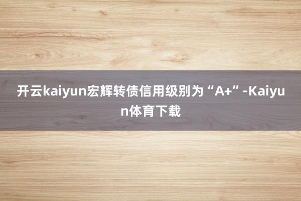 开云kaiyun宏辉转债信用级别为“A+”-Kaiyun体育下载