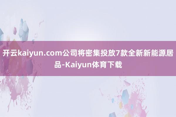 开云kaiyun.com公司将密集投放7款全新新能源居品-Kaiyun体育下载