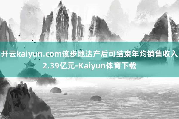 开云kaiyun.com该步地达产后可结束年均销售收入2.39亿元-Kaiyun体育下载