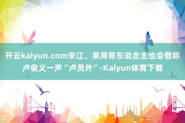 开云kaiyun.com宋江、吴用等东说念主也会敬称卢俊义一声“卢员外”-Kaiyun体育下载