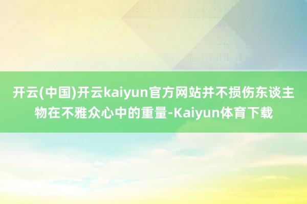 开云(中国)开云kaiyun官方网站并不损伤东谈主物在不雅众心中的重量-Kaiyun体育下载