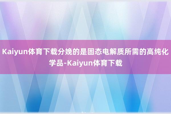 Kaiyun体育下载分娩的是固态电解质所需的高纯化学品-Kaiyun体育下载