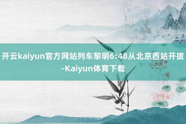 开云kaiyun官方网站列车黎明6:48从北京西站开拔-Kaiyun体育下载