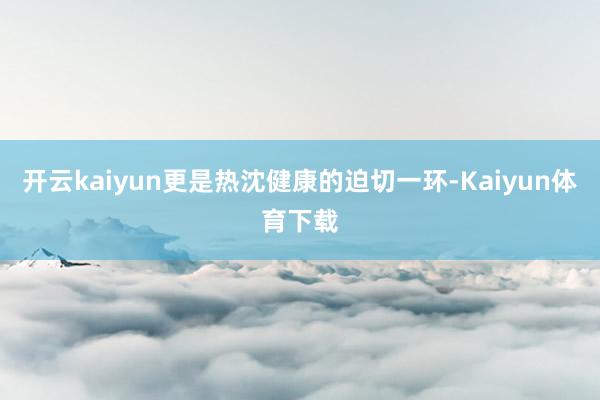 开云kaiyun更是热沈健康的迫切一环-Kaiyun体育下载