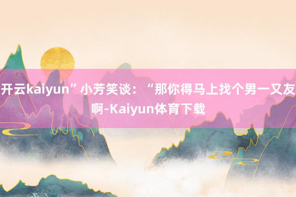 开云kaiyun”小芳笑谈：“那你得马上找个男一又友啊-Kaiyun体育下载