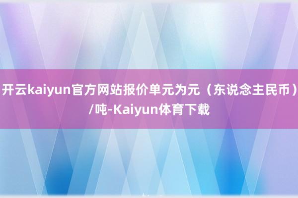 开云kaiyun官方网站报价单元为元（东说念主民币）/吨-Kaiyun体育下载