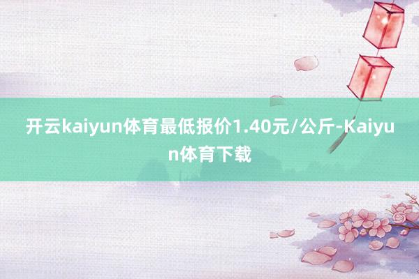 开云kaiyun体育最低报价1.40元/公斤-Kaiyun体育下载