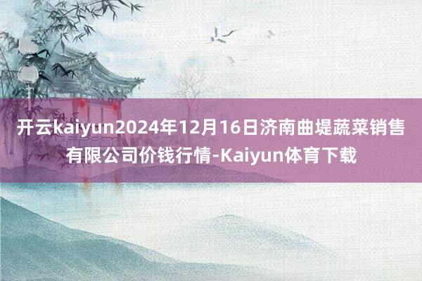 开云kaiyun2024年12月16日济南曲堤蔬菜销售有限公司价钱行情-Kaiyun体育下载