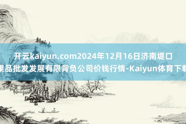 开云kaiyun.com2024年12月16日济南堤口果品批发发展有限背负公司价钱行情-Kaiyun体育下载