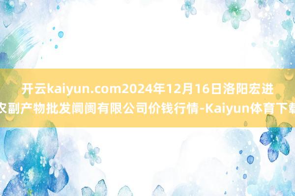 开云kaiyun.com2024年12月16日洛阳宏进农副产物批发阛阓有限公司价钱行情-Kaiyun体育下载
