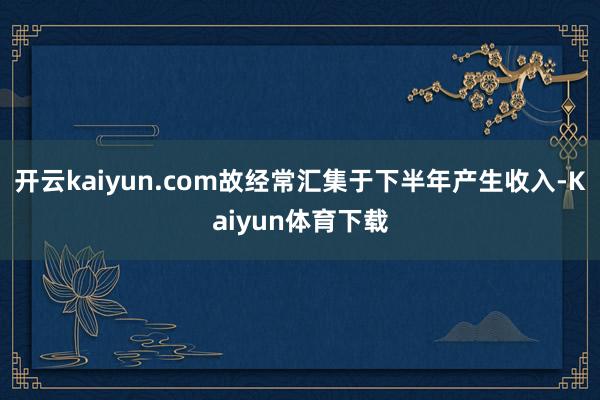 开云kaiyun.com故经常汇集于下半年产生收入-Kaiyun体育下载