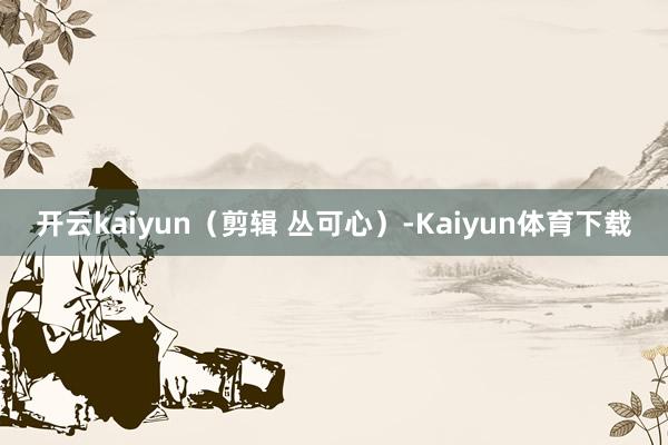 开云kaiyun（剪辑 丛可心）-Kaiyun体育下载