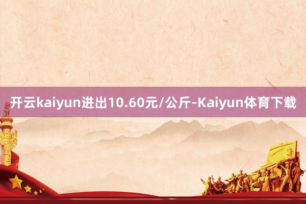 开云kaiyun进出10.60元/公斤-Kaiyun体育下载