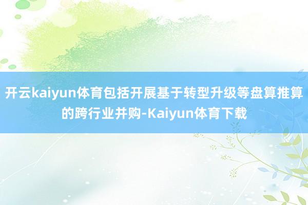 开云kaiyun体育包括开展基于转型升级等盘算推算的跨行业并购-Kaiyun体育下载