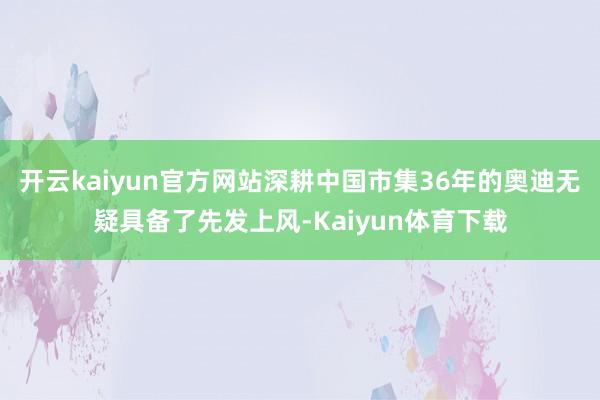 开云kaiyun官方网站深耕中国市集36年的奥迪无疑具备了先发上风-Kaiyun体育下载