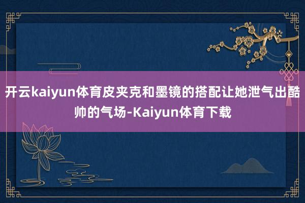开云kaiyun体育皮夹克和墨镜的搭配让她泄气出酷帅的气场-Kaiyun体育下载