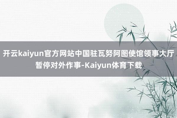 开云kaiyun官方网站中国驻瓦努阿图使馆领事大厅暂停对外作事-Kaiyun体育下载
