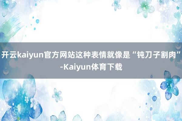 开云kaiyun官方网站这种表情就像是“钝刀子割肉”-Kaiyun体育下载