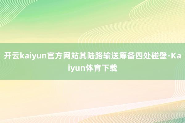开云kaiyun官方网站其陆路输送筹备四处碰壁-Kaiyun体育下载